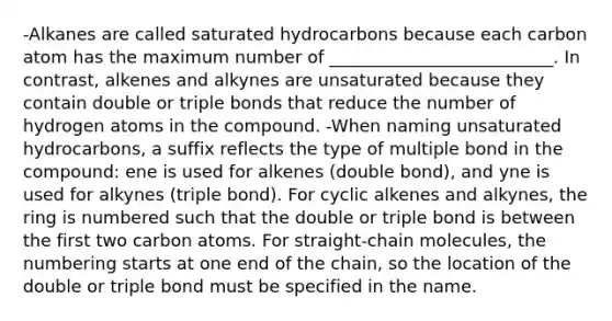 -Alkanes are called saturated hydrocarbons because each carbon atom has the maximum number of __________________________. In contrast, alkenes and alkynes are unsaturated because they contain double or triple bonds that reduce the number of hydrogen atoms in the compound. -When naming unsaturated hydrocarbons, a suffix reflects the type of multiple bond in the compound: ene is used for alkenes (double bond), and yne is used for alkynes (triple bond). For cyclic alkenes and alkynes, the ring is numbered such that the double or triple bond is between the first two carbon atoms. For straight-chain molecules, the numbering starts at one end of the chain, so the location of the double or triple bond must be specified in the name.