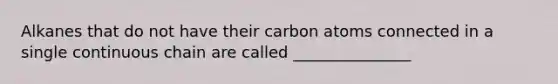 Alkanes that do not have their carbon atoms connected in a single continuous chain are called _______________