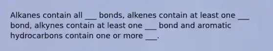 Alkanes contain all ___ bonds, alkenes contain at least one ___ bond, alkynes contain at least one ___ bond and aromatic hydrocarbons contain one or more ___.