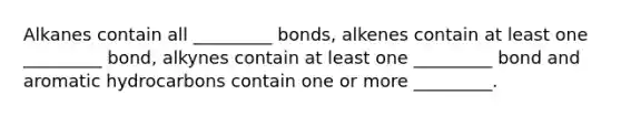 Alkanes contain all _________ bonds, alkenes contain at least one _________ bond, alkynes contain at least one _________ bond and aromatic hydrocarbons contain one or more _________.