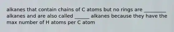 alkanes that contain chains of C atoms but no rings are _________ alkanes and are also called ______ alkanes because they have the max number of H atoms per C atom