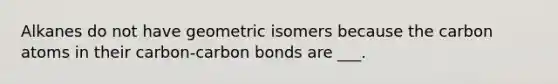 Alkanes do not have geometric isomers because the carbon atoms in their carbon-carbon bonds are ___.