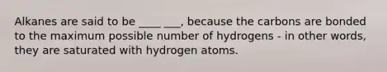 Alkanes are said to be ____ ___, because the carbons are bonded to the maximum possible number of hydrogens - in other words, they are saturated with hydrogen atoms.