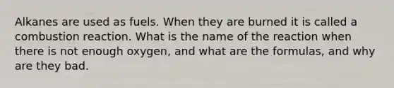 Alkanes are used as fuels. When they are burned it is called a combustion reaction. What is the name of the reaction when there is not enough oxygen, and what are the formulas, and why are they bad.