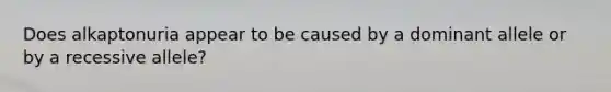 Does alkaptonuria appear to be caused by a dominant allele or by a recessive allele?
