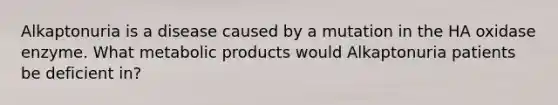 Alkaptonuria is a disease caused by a mutation in the HA oxidase enzyme. What metabolic products would Alkaptonuria patients be deficient in?