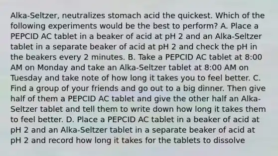 Alka-Seltzer, neutralizes stomach acid the quickest. Which of the following experiments would be the best to perform? A. Place a PEPCID AC tablet in a beaker of acid at pH 2 and an Alka-Seltzer tablet in a separate beaker of acid at pH 2 and check the pH in the beakers every 2 minutes. B. Take a PEPCID AC tablet at 8:00 AM on Monday and take an Alka-Seltzer tablet at 8:00 AM on Tuesday and take note of how long it takes you to feel better. C. Find a group of your friends and go out to a big dinner. Then give half of them a PEPCID AC tablet and give the other half an Alka-Seltzer tablet and tell them to write down how long it takes them to feel better. D. Place a PEPCID AC tablet in a beaker of acid at pH 2 and an Alka-Seltzer tablet in a separate beaker of acid at pH 2 and record how long it takes for the tablets to dissolve