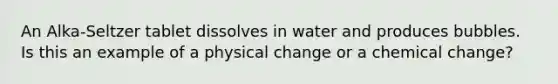 An Alka-Seltzer tablet dissolves in water and produces bubbles. Is this an example of a physical change or a chemical change?