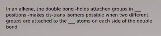 In an alkene, the double bond -holds attached groups in ___ positions -makes cis-trans isomers possible when two different groups are attached to the ___ atoms on each side of the double bond