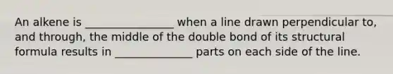 An alkene is ________________ when a line drawn perpendicular to, and through, the middle of the double bond of its structural formula results in ______________ parts on each side of the line.