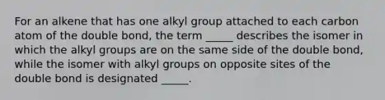 For an alkene that has one alkyl group attached to each carbon atom of the double bond, the term _____ describes the isomer in which the alkyl groups are on the same side of the double bond, while the isomer with alkyl groups on opposite sites of the double bond is designated _____.