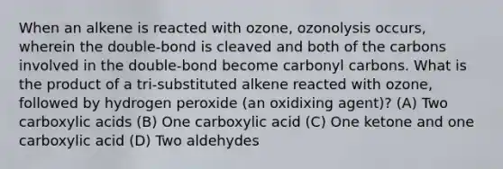 When an alkene is reacted with ozone, ozonolysis occurs, wherein the double-bond is cleaved and both of the carbons involved in the double-bond become carbonyl carbons. What is the product of a tri-substituted alkene reacted with ozone, followed by hydrogen peroxide (an oxidixing agent)? (A) Two carboxylic acids (B) One carboxylic acid (C) One ketone and one carboxylic acid (D) Two aldehydes