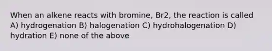 When an alkene reacts with bromine, Br2, the reaction is called A) hydrogenation B) halogenation C) hydrohalogenation D) hydration E) none of the above