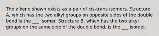 The alkene shown exists as a pair of cis-trans isomers. Structure A, which has the two alkyl groups on opposite sides of the double bond is the ___ isomer. Structure B, which has the two alkyl groups on the same side of the double bond, is the ___ isomer.