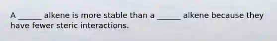 A ______ alkene is more stable than a ______ alkene because they have fewer steric interactions.