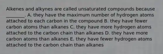 Alkenes and alkynes are called unsaturated compounds because ________. A. they have the maximum number of hydrogen atoms attached to each carbon in the compound B. they have fewer carbon atoms than alkanes C. they have more hydrogen atoms attached to the carbon chain than alkanes D. they have more carbon atoms than alkanes E. they have fewer hydrogen atoms attached to the carbon chain than alkanes