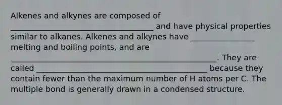 Alkenes and alkynes are composed of ____________________________________ and have physical properties similar to alkanes. Alkenes and alkynes have ________________ melting and boiling points, and are ____________________________________________________. They are called ___________________________________________ because they contain fewer than the maximum number of H atoms per C. The multiple bond is generally drawn in a condensed structure.