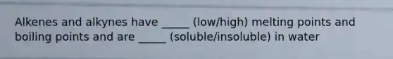 Alkenes and alkynes have _____ (low/high) melting points and boiling points and are _____ (soluble/insoluble) in water