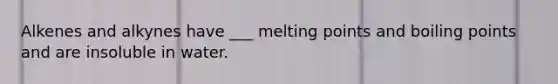 Alkenes and alkynes have ___ melting points and boiling points and are insoluble in water.