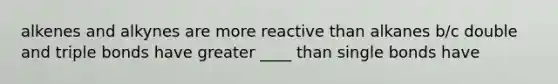 alkenes and alkynes are more reactive than alkanes b/c double and triple bonds have greater ____ than single bonds have