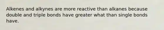 Alkenes and alkynes are more reactive than alkanes because double and triple bonds have greater what than single bonds have.