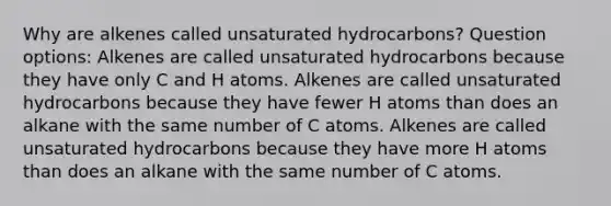 Why are alkenes called unsaturated hydrocarbons? Question options: Alkenes are called unsaturated hydrocarbons because they have only C and H atoms. Alkenes are called unsaturated hydrocarbons because they have fewer H atoms than does an alkane with the same number of C atoms. Alkenes are called unsaturated hydrocarbons because they have more H atoms than does an alkane with the same number of C atoms.