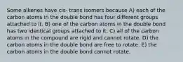 Some alkenes have cis- trans isomers because A) each of the carbon atoms in the double bond has four different groups attached to it. B) one of the carbon atoms in the double bond has two identical groups attached to it. C) all of the carbon atoms in the compound are rigid and cannot rotate. D) the carbon atoms in the double bond are free to rotate. E) the carbon atoms in the double bond cannot rotate.