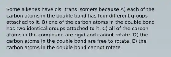 Some alkenes have cis- trans isomers because A) each of the carbon atoms in the double bond has four different groups attached to it. B) one of the carbon atoms in the double bond has two identical groups attached to it. C) all of the carbon atoms in the compound are rigid and cannot rotate. D) the carbon atoms in the double bond are free to rotate. E) the carbon atoms in the double bond cannot rotate.