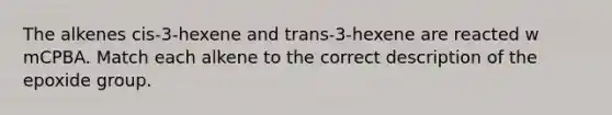 The alkenes cis-3-hexene and trans-3-hexene are reacted w mCPBA. Match each alkene to the correct description of the epoxide group.