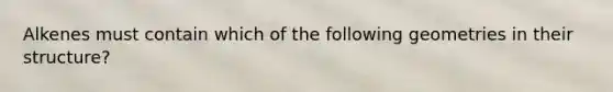 Alkenes must contain which of the following geometries in their structure?