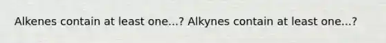 Alkenes contain at least one...? Alkynes contain at least one...?