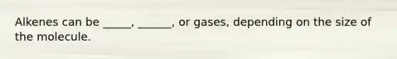 Alkenes can be _____, ______, or gases, depending on the size of the molecule.