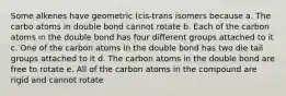 Some alkenes have geometric (cis-trans isomers because a. The carbo atoms in double bond cannot rotate b. Each of the carbon atoms in the double bond has four different groups attached to it c. One of the carbon atoms in the double bond has two die tail groups attached to it d. The carbon atoms in the double bond are free to rotate e. All of the carbon atoms in the compound are rigid and cannot rotate