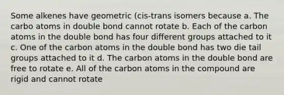 Some alkenes have geometric (cis-trans isomers because a. The carbo atoms in double bond cannot rotate b. Each of the carbon atoms in the double bond has four different groups attached to it c. One of the carbon atoms in the double bond has two die tail groups attached to it d. The carbon atoms in the double bond are free to rotate e. All of the carbon atoms in the compound are rigid and cannot rotate