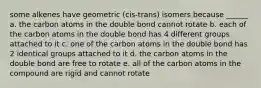 some alkenes have geometric (cis-trans) isomers because ______ a. the carbon atoms in the double bond cannot rotate b. each of the carbon atoms in the double bond has 4 different groups attached to it c. one of the carbon atoms in the double bond has 2 identical groups attached to it d. the carbon atoms in the double bond are free to rotate e. all of the carbon atoms in the compound are rigid and cannot rotate