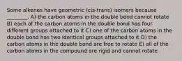 Some alkenes have geometric (cis-trans) isomers because ________. A) the carbon atoms in the double bond cannot rotate B) each of the carbon atoms in the double bond has four different groups attached to it C) one of the carbon atoms in the double bond has two identical groups attached to it D) the carbon atoms in the double bond are free to rotate E) all of the carbon atoms in the compound are rigid and cannot rotate