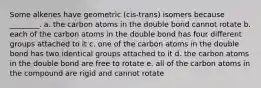 Some alkenes have geometric (cis-trans) isomers because ________. a. the carbon atoms in the double bond cannot rotate b. each of the carbon atoms in the double bond has four different groups attached to it c. one of the carbon atoms in the double bond has two identical groups attached to it d. the carbon atoms in the double bond are free to rotate e. all of the carbon atoms in the compound are rigid and cannot rotate