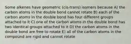 Some alkenes have geometric (cis-trans) isomers because A) the carbon atoms in the double bond cannot rotate B) each of the carbon atoms in the double bond has four different groups attached to it C) one of the carbon atoms in the double bond has two identical groups attached to it D) the carbon atoms in the double bond are free to rotate E) all of the carbon atoms in the compound are rigid and cannot rotate