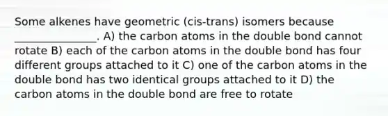 Some alkenes have geometric (cis-trans) isomers because _______________. A) the carbon atoms in the double bond cannot rotate B) each of the carbon atoms in the double bond has four different groups attached to it C) one of the carbon atoms in the double bond has two identical groups attached to it D) the carbon atoms in the double bond are free to rotate