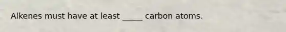 Alkenes must have at least _____ carbon atoms.