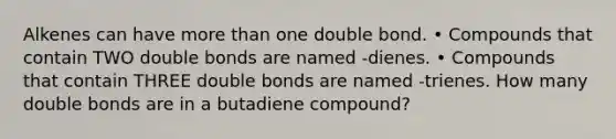 Alkenes can have <a href='https://www.questionai.com/knowledge/keWHlEPx42-more-than' class='anchor-knowledge'>more than</a> one double bond. • Compounds that contain TWO double bonds are named -dienes. • Compounds that contain THREE double bonds are named -trienes. How many double bonds are in a butadiene compound?