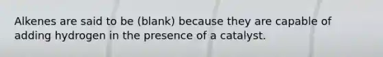 Alkenes are said to be (blank) because they are capable of adding hydrogen in the presence of a catalyst.