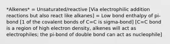 *Alkenes* = Unsaturated/reactive [Via electrophilic addition reactions but also react like alkanes] = Low bond enthalpy of pi-bond [1 of the covalent bonds of C=C is sigma-bond] [C=C bond is a region of high electron density, alkenes will act as electrophiles; the pi-bond of double bond can act as nucleophile]