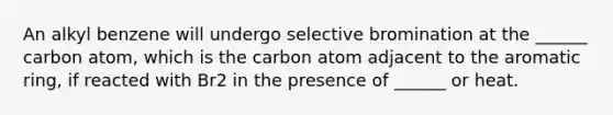 An alkyl benzene will undergo selective bromination at the ______ carbon atom, which is the carbon atom adjacent to the aromatic ring, if reacted with Br2 in the presence of ______ or heat.