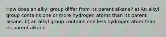 How does an alkyl group differ from its parent alkane? a) An alkyl group contains one or more hydrogen atoms than its parent alkane. b) an alkyl group contains one less hydrogen atom than its parent alkane