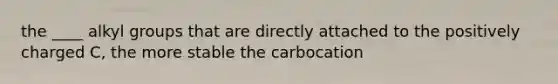 the ____ alkyl groups that are directly attached to the positively charged C, the more stable the carbocation