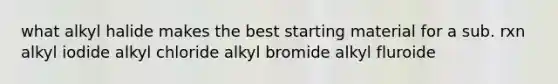 what alkyl halide makes the best starting material for a sub. rxn alkyl iodide alkyl chloride alkyl bromide alkyl fluroide