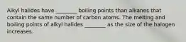 Alkyl halides have ________ boiling points than alkanes that contain the same number of carbon atoms. The melting and boiling points of alkyl halides ________ as the size of the halogen increases.