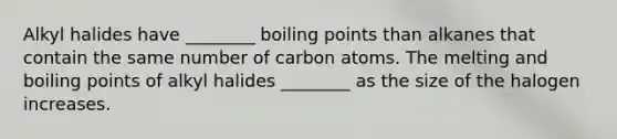 Alkyl halides have ________ boiling points than alkanes that contain the same number of carbon atoms. The melting and boiling points of alkyl halides ________ as the size of the halogen increases.