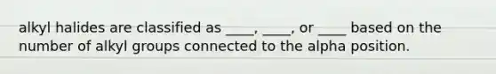 alkyl halides are classified as ____, ____, or ____ based on the number of alkyl groups connected to the alpha position.